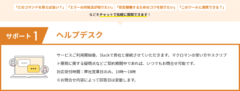 サポート1 ヘルプデスク サービスご利用開始後、Slackで貴社と接続させていただきます。マクロマンの使い方やスクリプト開発に関する疑問点などご契約期間中であれば、いつでもお問合せ可能です。対応受付時間：弊社営業日のみ。10時～18時 ※お問合せ内容によって回答日は変動します。