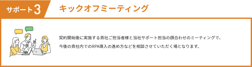 サポート3 キックオフミーティング 契約開始後に実施する貴社ご担当者様と当社サポート担当の顔合わせのミーティングで、 今後の貴社内でのRPA導入の進め方などを相談させていただく場となります。