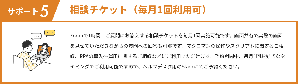 サポート5 相談チケット（毎月1回利用可） Zoomで1時間、ご質問にお答えする相談チケットを毎月1回実施可能です。画面共有で実際の画面を見せていただきながらの質問への回答も可能です。マクロマンの操作やスクリプトに関するご相談、RPAの導入～運用に関するご相談などにご利用いただけます。契約期間中、毎月1回お好きなタイミングでご利用可能ですので、ヘルプデスク用のSlackにてご予約ください。