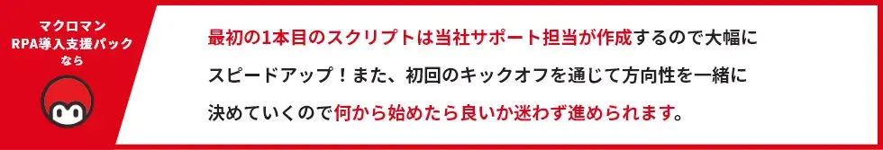 最初の1本目のスクリプトは当社サポート担当が作成するので大幅に スピードアップ！また、初回のキックオフを通じて方向性を一緒に 決めていくので何から始めたら良いか迷わず進められます。